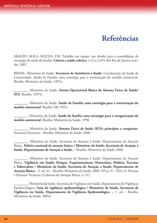 MÓDULO POLÍTICO GESTOR
UNA-SUS | UNIFESP68
Referências
ARAUJO, M.B.S.; ROCHA, P.M. Trabalho em equipe: um desafio para a consolidação da
estratégia de saúde da família. Ciência e saúde coletiva. v.12 n.2:455-464 Rio de Janeiro mar./
abr. 2007.
BRASIL. Ministério da Saúde. Secretaria de Assistência à Saúde. Coordenação de Saúde da
Comunidade. Saúde da Família: uma estratégia para a reorientação do modelo assistencial.
Brasília. Ministério da Saúde, 1997a.
________. Ministério da Saúde. Norma Operacional Básica do Sistema Único de Saúde/
SUS. Brasília, 1997b.
________. Ministério da Saúde. Saúde da Família: uma estratégia para a reorientação do
modelo assistencial. Brasília, DF, 1997c.
________. Ministério da Saúde. Saúde da família: uma estratégia para a reorganização do
modelo assistencial. Brasília: Ministério da Saúde, 1998.
________. Ministério da Saúde. Sistema Único de Saúde (SUS): princípios e conquistas.
Secretaria Executiva – Brasília: Ministério da Saúde, 2000.
________. Ministério da Saúde. Secretaria de Atenção à Saúde. Departamento de Atenção
Básica. Política nacional de atenção básica / Ministério da Saúde, Secretaria de Atenção à
Saúde, Departamento de Atenção à Saúde. – Brasília: Ministério da Saúde, 2006.
________. Ministério da Saúde. Secretaria de Atenção à Saúde. Departamento de Atenção
Básica. Vigilância em Saúde: Dengue, Esquistossomose, Hanseníase, Malária, Tracoma
e Tuberculose / Ministério da Saúde, Secretaria de Atenção a Saúde, Departamento de
Atenção Básica. - 2. ed. rev. - Brasília: Ministério da Saúde, 2008. 195 p.: il. - (Série A. Normas
e Manuais Técnicos) (Cadernos de Atenção Básica, n. 21).
________. Ministério da Saúde. Secretaria de Vigilância em Saúde. Departamento de Vigilância
Epidemiológica. Guia de vigilância epidemiológica / Ministério da Saúde, Secretaria de
Vigilância em Saúde, Departamento de Vigilância Epidemiológica. – 7. ed. – Brasília:
Ministério da Saúde, 2009a.
 