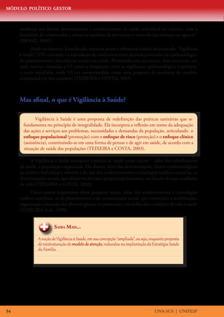 MÓDULO POLÍTICO GESTOR
UNA-SUS | UNIFESP54
mudança nos fatores determinantes e condicionantes de saúde individual ou coletiva, com a
finalidade de recomendar e adotar as medidas de prevenção e controle das doenças ou agravos”
(BRASIL, 2009).
Ainda no decorrer desta década, entra em pauta o referencial teórico denominado “Vigilância
à Saúde” (VS), centrado na articulação de conhecimentos e técnicas provindos da epidemiologia,
do planejamento e das ciências sociais em saúde. Permeando este momento, dois conceitos, um
mais restrito, entendia a VS como a integração entre as vigilâncias epidemiológica e sanitária;
e outro ampliado, onde VS era compreendida como uma proposta de mudança do modelo
assistencial em seu conjunto (TEIXEIRA e COSTA, 2003).
Mas afinal, o que é Vigilância à Saúde?
Vigilância à Saúde é uma proposta de redefinição das práticas sanitárias que se
fundamenta no princípio de integralidade. Ela incorpora a reflexão em torno da adequação
das ações e serviços aos problemas, necessidades e demandas da população, articulando o
enfoque populacional (promoção) com o enfoque de risco (proteção) e o enfoque clínico
(assistência), constituindo-se em uma forma de pensar e de agir em saúde, de acordo com a
situação de saúde das populações (TEIXEIRA e COSTA, 2003).
A Vigilância à Saúde incorpora à prática de saúde outro sujeito – além dos trabalhadores
da saúde, a população organizada. Ela abarca, além das determinações clínico-epidemiológicas
no âmbito individual e coletivo e do uso dos conhecimentos e tecnologias médico-sanitárias, as
determinações sociais, que afetam os distintos grupos populacionais, em função de suas condições
de vida (TEIXEIRA e COSTA, 2003).
Outro ponto importante desta proposta inclui, além dos conhecimentos e tecnologias
médico-sanitárias, as de planejamento e de comunicação social, que estimulam a mobilização,
organização e atuação dos diversos grupos na promoção e na defesa das condições de vida e saúde
(TEIXEIRA et al., 1998).
Saiba Mais...
AnoçãodeVigilânciaà Saúde,emsuaconcepção“ampliada”,ouseja,enquantoproposta
de reestruturaçãodo modelodeatenção,redundounaimplantaçãodaEstratégia Saúde
da Família.
 