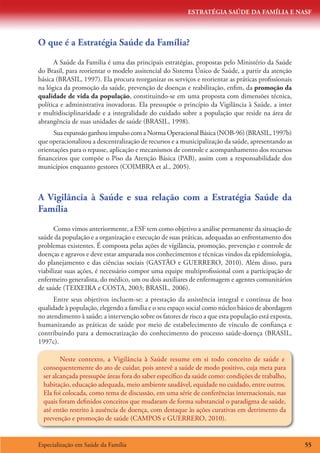 ESTRATÉGIA SAÚDE DA FAMÍLIA E NASF
Especialização em Saúde da Família 55
O que é a Estratégia Saúde da Família?
A Saúde da Familia é uma das principais estratégias, propostas pelo Ministério da Saúde
do Brasil, para reorientar o modelo assitencial do Sistema Único de Saúde, a partir da atenção
básica (BRASIL, 1997). Ela procura reorganizar os serviços e reorientar as práticas profissionais
na lógica da promoção da saúde, prevenção de doenças e reabilitação, enfim, da promoção da
qualidade de vida da população, constituindo-se em uma proposta com dimensões técnica,
política e administrativa inovadoras. Ela pressupõe o princípio da Vigilância à Saúde, a inter
e multidisciplinaridade e a integralidade do cuidado sobre a população que reside na área de
abrangência de suas unidades de saúde (BRASIL, 1998).
SuaexpansãoganhouimpulsocomaNormaOperacionalBásica(NOB-96)(BRASIL,1997b)
que operacionalizou a descentralização de recursos e a municipalização da saúde, apresentando as
orientações para o repasse, aplicação e mecanismos de controle e acompanhamento dos recursos
financeiros que compõe o Piso da Atenção Básica (PAB), assim com a responsabilidade dos
municípios enquanto gestores (COIMBRA et al., 2005).
A Vigilância à Saúde e sua relação com a Estratégia Saúde da
Família
Como vimos anteriormente, a ESF tem como objetivo a análise permanente da situação de
saúde da população e a organização e execução de suas práticas, adequadas ao enfrentamento dos
problemas existentes. É composta pelas ações de vigilância, promoção, prevenção e controle de
doenças e agravos e deve estar amparada nos conhecimentos e técnicas vindos da epidemiologia,
do planejamento e das ciências sociais (GASTÃO e GUERRERO, 2010). Além disso, para
viabilizar suas ações, é necessário compor uma equipe multiprofissional com a participação de
enfermeiro generalista, do médico, um ou dois auxiliares de enfermagem e agentes comunitários
de saúde (TEIXEIRA e COSTA, 2003; BRASIL, 2006).
Entre seus objetivos incluem-se: a prestação da assistência integral e contínua de boa
qualidade à população, elegendo a família e o seu espaço social como núcleo básico de abordagem
no atendimento à saúde; a intervenção sobre os fatores de risco a que esta população está exposta,
humanizando as práticas de saúde por meio de estabelecimento de vínculo de confiança e
contribuindo para a democratização do conhecimento do processo saúde-doença (BRASIL,
1997c).
Neste contexto, a Vigilância à Saúde resume em si todo conceito de saúde e
consequentemente do ato de cuidar, pois antevê a saúde de modo positivo, cuja meta para
ser alcançada pressupõe áreas fora do saber específico da saúde como: condições de trabalho,
habitação, educação adequada, meio ambiente saudável, equidade no cuidado, entre outros.
Ela foi colocada, como tema de discussão, em uma série de conferências internacionais, nas
quais foram definidos conceitos que mudaram de forma substancial o paradigma de saúde,
até então restrito à ausência de doença, com destaque às ações curativas em detrimento da
prevenção e promoção de saúde (CAMPOS e GUERRERO, 2010).
 