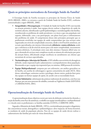 MÓDULO POLÍTICO GESTOR
UNA-SUS | UNIFESP56
Quais os princípios norteadores da Estratégia Saúde da Família?
A Estratégia Saúde da Família incorpora os princípios do Sistema Único de Saúde
(SUS) (BRASIL, 2000) e se estrutura a partir da Unidade Saúde da Família (USF), conforme
contextualizado a seguir (BRASIL, 2006):
•	 Integralidade e Hierarquização: A Unidade de Saúde da Família (USF) está inserida
na atenção primária à saúde. Suas equipes devem realizar o diagnóstico de saúde do
território adscrito, identificando o perfil epidemiológico e sociodemográfico das famílias,
reconhecendo os problemas de saúde prevalentes e os riscos a que esta população está
exposta, elaborando, com a sua participação, um plano local para o enfrentamento
dos problemas de saúde. O cumprimento desses dois princípios pressupõe que os
profissionais envolvidos nas equipes de saúde compreendam que seus serviços estão
organizados em níveis de complexidade crescentes, desde o nível local de assistência, até
os mais especializados; este sistema é denominado referência e contra-referência, sendo
que a referência se dá do nível de menor para o de maior complexidade, inversamente
à contra-referência. A articulação entre esses dois sistemas é bastante difícil uma vez
que a demanda de serviços mais complexos excede ao número de solicitações por parte
da atenção básica, dificultando atingir excelência no atendimento aos clientes que
necessitam de serviços especializados.
•	 Territorialização e Adscrição da Clientela: a USF trabalha com território de abrangência
definido, sendo responsável pelo cadastramento e acompanhamento desta população.
Recomenda-se que a equipe seja responsável por, no máximo, 4000 pessoas do território.
•	 Equipe Multiprofissional: composta por um enfermeiro, um médico generalista ou
de família, um auxiliar de enfermagem e agentes comunitários de saúde (ACS). Além
desses, odontólogos, assistentes sociais e psicólogos, dentre outros, poderão fazer parte
das equipes ou formar equipes de apoio, de acordo com as necessidades locais.
•	 Caráter Substitutivo: substituição das práticas tradicionais de assistência, com foco nas
doenças, por um novo processo de trabalho, centrado na Vigilância à Saúde (SANTANA
e CARMAGNANI, 2001).
Operacionalização da Estratégia Saúde da Família
A operacionalização desses objetivos ocorre por meio da definição territorial da clientela, a
noção da família como foco da assistência, o trabalho em equipe interdisciplinar e multiprofissional
e o vínculo entre os profissionais e as famílias assistidas (COSTA e CARBONE 2009).
Segundo o Ministério da Saúde (BRASIL, 1997a), a territorialização pressupõe o diagnóstico
das características sociais, demográficas e epidemiológicas e deve impactar, de forma favorável,
as condições de saúde da população adscrita. Para tal, as equipes de saúde devem realizar o
cadastramento das famílias por meio de visitas domiciliares.
 