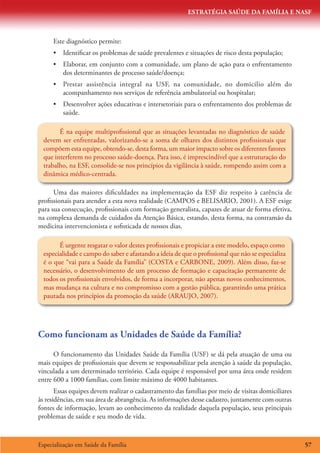 ESTRATÉGIA SAÚDE DA FAMÍLIA E NASF
Especialização em Saúde da Família 57
Este diagnóstico permite:
•	 Identificar os problemas de saúde prevalentes e situações de risco desta população;
•	 Elaborar, em conjunto com a comunidade, um plano de ação para o enfrentamento
dos determinantes de processo saúde/doença;
•	 Prestar assistência integral na USF, na comunidade, no domicilio além do
acompanhamento nos serviços de referência ambulatorial ou hospitalar;
•	 Desenvolver ações educativas e intersetoriais para o enfrentamento dos problemas de
saúde.
É na equipe multiprofissional que as situações levantadas no diagnóstico de saúde
devem ser enfrentadas, valorizando-se a soma de olhares dos distintos profissionais que
compõem esta equipe, obtendo-se, desta forma, um maior impacto sobre os diferentes fatores
que interferem no processo saúde-doença. Para isso, é imprescindível que a estruturação do
trabalho, na ESF, consolide-se nos princípios da vigilância à saúde, rompendo assim com a
dinâmica médico-centrada.
Uma das maiores dificuldades na implementação da ESF diz respeito à carência de
profissionais para atender a esta nova realidade (CAMPOS e BELISARIO, 2001). A ESF exige
para sua consecução, profissionais com formação generalista, capazes de atuar de forma efetiva,
na complexa demanda de cuidados da Atenção Básica, estando, desta forma, na contramão da
medicina intervencionista e sofisticada de nossos dias.
É urgente resgatar o valor destes profissionais e propiciar a este modelo, espaço como
especialidade e campo do saber e afastando a ideia de que o profissional que não se especializa
é o que “vai para a Saúde da Família” (COSTA e CARBONE, 2009). Além disso, faz-se
necessário, o desenvolvimento de um processo de formação e capacitação permanente de
todos os profissionais envolvidos, de forma a incorporar, não apenas novos conhecimentos,
mas mudança na cultura e no compromisso com a gestão pública, garantindo uma prática
pautada nos princípios da promoção da saúde (ARAUJO, 2007).
Como funcionam as Unidades de Saúde da Família?
O funcionamento das Unidades Saúde da Família (USF) se dá pela atuação de uma ou
mais equipes de profissionais que devem se responsabilizar pela atenção à saúde da população,
vinculada a um determinado território. Cada equipe é responsável por uma área onde residem
entre 600 a 1000 famílias, com limite máximo de 4000 habitantes.
Essas equipes devem realizar o cadastramento das famílias por meio de visitas domiciliares
às residências, em sua área de abrangência. As informações desse cadastro, juntamente com outras
fontes de informação, levam ao conhecimento da realidade daquela população, seus principais
problemas de saúde e seu modo de vida.
 