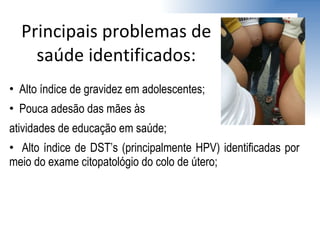 Alto índice de gravidez em adolescentes; Pouca adesão das mães às  atividades de educação em saúde; Alto índice de DST’s (principalmente HPV) identificadas por meio do exame citopatológio do colo de útero; Principais problemas de saúde identificados: 