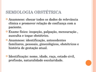 SEMIOLOGIA OBSTÉTRICA Anamnese: checar todos os dados de relevância clínica e promover relação de confiança com a paciente. Exame físico: inspeção, palpação, mensuração , ausculta e toque obstétrico. Anamnese: identificação, antecedentes familiares, pessoais, ginecológicos, obstétricos e história de gestação atual. Identificação: nome, idade, raça, estado civil, profissão, naturalidade escolaridade. 