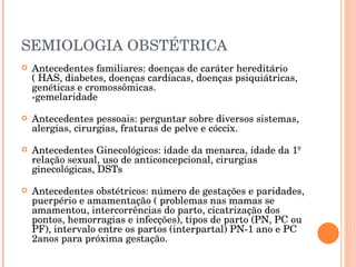 SEMIOLOGIA OBSTÉTRICA Antecedentes familiares: doenças de caráter hereditário ( HAS, diabetes, doenças cardíacas, doenças psiquiátricas, genéticas e cromossômicas. -gemelaridade Antecedentes pessoais: perguntar sobre diversos sistemas, alergias, cirurgias, fraturas de pelve e cóccix. Antecedentes Ginecológicos: idade da menarca, idade da 1º relação sexual, uso de anticoncepcional, cirurgias ginecológicas, DSTs Antecedentes obstétricos: número de gestações e paridades, puerpério e amamentação ( problemas nas mamas se amamentou, intercorrências do parto, cicatrização dos pontos, hemorragias e infecções), tipos de parto (PN, PC ou PF), intervalo entre os partos (interpartal) PN-1 ano e PC 2anos para próxima gestação. 