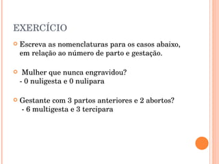 EXERCÍCIO Escreva as nomenclaturas para os casos abaixo, em relação ao número de parto e gestação. Mulher que nunca engravidou? - 0 nuligesta e 0 nulipara Gestante com 3 partos anteriores e 2 abortos?  - 6 multigesta e 3 tercipara 