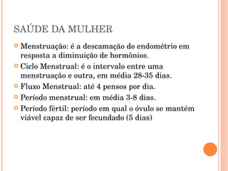 SAÚDE DA MULHER Menstruação: é a descamação do endométrio em resposta a diminuição de hormônios. Ciclo Menstrual: é o intervalo entre uma menstruação e outra, em média 28-35 dias. Fluxo Menstrual: até 4 pensos por dia. Período menstrual: em média 3-8 dias. Período fértil: período em qual o óvulo se mantém viável capaz de ser fecundado (5 dias) 