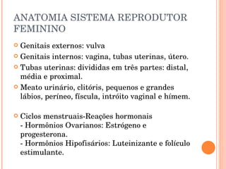 ANATOMIA SISTEMA REPRODUTOR FEMININO Genitais externos: vulva Genitais internos: vagina, tubas uterinas, útero. Tubas uterinas: divididas em três partes: distal, média e proximal. Meato urinário, clitóris, pequenos e grandes lábios, períneo, físcula, intróito vaginal e hímem. Ciclos menstruais-Reações hormonais - Hormônios Ovarianos: Estrógeno e progesterona. - Hormônios Hipofisários: Luteinizante e folículo estimulante. 