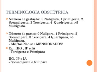 TERMINOLOGIA OBSTÉTRICA Número de gestação:  0 Nuligesta, 1 primigesta, 2 Secundigesta, 3 Tercigesta, 4  Quadrigesta, >5 Multigesta. Número de partos: 0 Nulipara, 1 Primipara, 2 Secundipara, 3 Tercipara, 4 Quartipara, >5 Multipara. - Abortos Não são MENSIONADOS! Ex.: IIIG , IP e IA - Tercigesta e Primipara IIG, 0P e IA - Secundigesta e Nulipara 