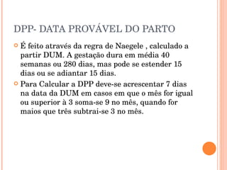 DPP- DATA PROVÁVEL DO PARTO É feito através da regra de Naegele , calculado a partir DUM. A gestação dura em média 40 semanas ou 280 dias, mas pode se estender 15 dias ou se adiantar 15 dias. Para Calcular a DPP deve-se acrescentar 7 dias na data da DUM em casos em que o mês for igual ou superior à 3 soma-se 9 no mês, quando for maios que três subtrai-se 3 no mês. 