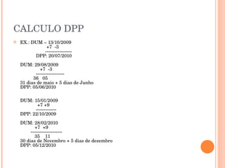 CALCULO DPP EX.: DUM – 13/10/2009   +7  -3   ----------------- DPP: 20/07/2010 DUM: 29/08/2009   +7  -3 ------------------   36  05 31 dias de maio + 5 dias de Junho DPP: 05/06/2010 DUM: 15/01/2009    +7 +9 ------------- DPP: 22/10/2009 DUM: 28/02/2010   +7  +9   --------------------   35  11 30 dias de Novembro + 5 dias de dezembro DPP: 05/12/2010 