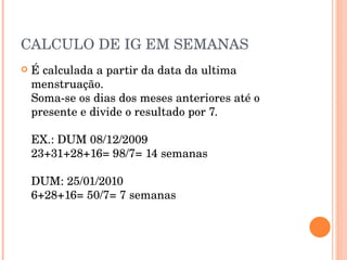 CALCULO DE IG EM SEMANAS É calculada a partir da data da ultima menstruação. Soma-se os dias dos meses anteriores até o presente e divide o resultado por 7. EX.: DUM 08/12/2009 23+31+28+16= 98/7= 14 semanas DUM: 25/01/2010 6+28+16= 50/7= 7 semanas 