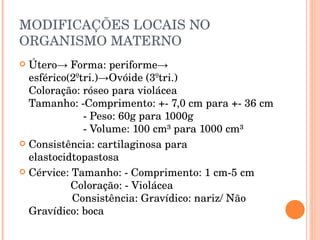 MODIFICAÇÕES LOCAIS NO ORGANISMO MATERNO Útero-> Forma: periforme-> esférico(2ºtri.)->Ovóide (3ºtri.) Coloração: róseo para violácea Tamanho: -Comprimento: +- 7,0 cm para +- 36 cm - Peso: 60g para 1000g - Volume: 100 cm³ para 1000 cm³ Consistência: cartilaginosa para elastocidtopastosa Cérvice: Tamanho: - Comprimento: 1 cm-5 cm   Coloração: - Violácea    Consistência: Gravídico: nariz/ Não Gravídico: boca 