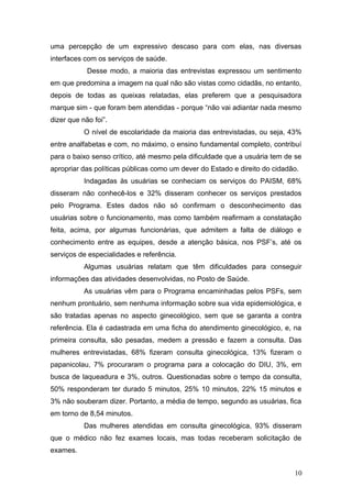 uma percepção de um expressivo descaso para com elas, nas diversas 
interfaces com os serviços de saúde. 
Desse modo, a maioria das entrevistas expressou um sentimento 
em que predomina a imagem na qual não são vistas como cidadãs, no entanto, 
depois de todas as queixas relatadas, elas preferem que a pesquisadora 
marque sim - que foram bem atendidas - porque “não vai adiantar nada mesmo 
dizer que não foi”. 
O nível de escolaridade da maioria das entrevistadas, ou seja, 43% 
entre analfabetas e com, no máximo, o ensino fundamental completo, contribuí 
para o baixo senso crítico, até mesmo pela dificuldade que a usuária tem de se 
apropriar das políticas públicas como um dever do Estado e direito do cidadão. 
Indagadas às usuárias se conheciam os serviços do PAISM, 68% 
disseram não conhecê-los e 32% disseram conhecer os serviços prestados 
pelo Programa. Estes dados não só confirmam o desconhecimento das 
usuárias sobre o funcionamento, mas como também reafirmam a constatação 
feita, acima, por algumas funcionárias, que admitem a falta de diálogo e 
conhecimento entre as equipes, desde a atenção básica, nos PSF’s, até os 
serviços de especialidades e referência. 
Algumas usuárias relatam que têm dificuldades para conseguir 
informações das atividades desenvolvidas, no Posto de Saúde. 
As usuárias vêm para o Programa encaminhadas pelos PSFs, sem 
nenhum prontuário, sem nenhuma informação sobre sua vida epidemiológica, e 
são tratadas apenas no aspecto ginecológico, sem que se garanta a contra 
referência. Ela é cadastrada em uma ficha do atendimento ginecológico, e, na 
primeira consulta, são pesadas, medem a pressão e fazem a consulta. Das 
mulheres entrevistadas, 68% fizeram consulta ginecológica, 13% fizeram o 
papanicolau, 7% procuraram o programa para a colocação do DIU, 3%, em 
busca de laqueadura e 3%, outros. Questionadas sobre o tempo da consulta, 
50% responderam ter durado 5 minutos, 25% 10 minutos, 22% 15 minutos e 
3% não souberam dizer. Portanto, a média de tempo, segundo as usuárias, fica 
em torno de 8,54 minutos. 
Das mulheres atendidas em consulta ginecológica, 93% disseram 
que o médico não fez exames locais, mas todas receberam solicitação de 
exames. 
10 
 