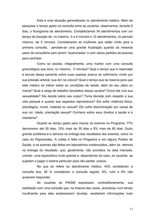 Esta é uma situação generalizada no atendimento médico. Além de 
pesquisar o tempo gasto na consulta entre as usuárias, observamos, durante 5 
dias, o fluxograma de atendimento. Contabilizamos 54 atendimentos com um 
tempo de duração de, no máximo, 3 a 4 minutos e 12 atendimentos, no período 
máximo, de 5 minutos. Considerando as mulheres que estão vindo para a 
primeira consulta, percebe-se uma grande frustração quando as mesmas 
saem do consultório sem serem “examinadas” e com vários pedidos de exames 
para carimbar. 
Como se assiste, integralmente, uma mulher com uma consulta 
ginecológica que dura, no máximo, 5 minutos? Qual o tempo que é reservado 
à escuta dessa paciente sobre suas queixas acerca do sofrimento vivido por 
sua pressão arterial, sua dor na coluna? Qual o tempo que se reserva para que 
este médico se inteire sobre as condições de saúde, além do seu útero ou 
mama? Qual a carga de trabalho doméstico dessa usuária? Como ela vive sua 
sexualidade? Ela decide sobre seu corpo? Toma decisão com respeito a sua 
vida pessoal e quanto aos aspectos reprodutivos? Ela sofre violência física, 
psicológica, moral, material ou sexual? Ela sofre discriminação por causa de 
sua cor, idade, orientação sexual? Conhece sobre seus direitos à saúde e à 
cidadania? 
Quanto ao tempo gasto para marcar os exames no Programa, 77% 
demoraram até 30 dias, 15% mais de 30 dias e 8% mais de 60 dias. Outro 
grande problema é a demora na entrega dos resultados dos exames, como no 
caso do Papanicolau, A coleta é feita no Programa e em alguns Postos de 
Saúde, e os exames são feitos em laboratórios credenciados, além da demora 
na entrega do resultado, que, geralmente, não acontece na data marcada, 
criando uma expectativa muito grande e, dependendo do caso, as usuárias se 
sujeitam a pagar o exame particular para não perder prazos. 
No que se refere ao atendimento médico, 43% consideram a 
consulta boa, 36 % consideram a consulta regular, 8%, ruim e 8% não 
quiseram responder. 
As usuárias do PAISM expressam, contraditoriamente, sua 
satisfação com uma consulta que, na maioria das vezes, aconteceu num tempo 
insuficiente para elas esclarecerem dúvidas, receberem informações mais 
11 
 