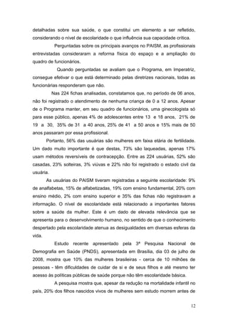 detalhadas sobre sua saúde, o que constitui um elemento a ser refletido, 
considerando o nível de escolaridade o que influência sua capacidade crítica. 
Perguntadas sobre os principais avanços no PAISM, as profissionais 
entrevistadas consideraram a reforma física do espaço e a ampliação do 
quadro de funcionários. 
Quando perguntadas se avaliam que o Programa, em Imperatriz, 
consegue efetivar o que está determinado pelas diretrizes nacionais, todas as 
funcionárias responderam que não. 
Nas 224 fichas analisadas, constatamos que, no período de 06 anos, 
não foi registrado o atendimento de nenhuma criança de 0 a 12 anos. Apesar 
de o Programa manter, em seu quadro de funcionários, uma ginecologista só 
para esse público, apenas 4% de adolescentes entre 13 e 18 anos, 21% de 
19 a 30, 35% de 31 a 40 anos, 25% de 41 a 50 anos e 15% mais de 50 
anos passaram por essa profissional. 
Portanto, 56% das usuárias são mulheres em faixa etária de fertilidade. 
Um dado muito importante é que destas, 73% são laqueadas, apenas 17% 
usam métodos reversíveis de contracepção. Entre as 224 usuárias, 52% são 
casadas, 23% solteiras, 3% viúvas e 22% não foi registrado o estado civil da 
usuária. 
As usuárias do PAISM tiveram registradas a seguinte escolaridade: 9% 
de analfabetas, 15% de alfabetizadas, 19% com ensino fundamental, 20% com 
ensino médio, 2% com ensino superior e 35% das fichas não registravam a 
informação. O nível de escolaridade está relacionado a importantes fatores 
sobre a saúde da mulher. Este é um dado de elevada relevância que se 
apresenta para o desenvolvimento humano, no sentido de que o conhecimento 
despertado pela escolaridade atenua as desigualdades em diversas esferas da 
vida. 
Estudo recente apresentado pela 3ª Pesquisa Nacional de 
Demografia em Saúde (PNDS), apresentada em Brasília, dia 03 de julho de 
2008, mostra que 10% das mulheres brasileiras - cerca de 10 milhões de 
pessoas - têm dificuldades de cuidar de si e de seus filhos e até mesmo ter 
acesso às políticas públicas de saúde porque não têm escolaridade básica. 
A pesquisa mostra que, apesar da redução na mortalidade infantil no 
país, 20% dos filhos nascidos vivos de mulheres sem estudo morrem antes de 
12 
 