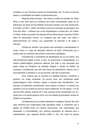 completar um ano. Na faixa superior de escolaridade, com 12 anos ou mais de 
estudo, a mortalidade dos bebês é praticamente zero. 
Segundo esses estudos , até mesmo o direito de escolher ter esses 
filhos é mais difícil para as mulheres com menor escolaridade, basta ver as 
diferenças nas taxas de fecundidade. Enquanto aquelas com mais estudo têm, 
em média, um filho - inferior até mesmo à taxa de reposição da população, que 
é de dois filhos - mulheres que nunca freqüentaram a escola têm, em média, 
4,2 filhos. Ainda uma parte não desprezível dos filhos dessas mulheres (16,6%) 
sofre de desnutrição crônica, um problema que não mata, mas afeta o 
desenvolvimento da criança, sua capacidade de aprender e de reagir a 
doenças. 
Verifica-se, também, que quanto mais aumentam a escolaridade e a 
renda, menor é o grau de utilização intensiva do SUS, confirmando que o 
acesso para as camadas mais pobres é essencial e estratégico. 
Considerando a importância da identificação da cor da mulher, que 
está diretamente ligada à etnia, à raça, ao preconceito, à desigualdade, e à 
história epidemiológica, podemos observar que esta é uma discussão que 
passa longe do Programa de Atenção Integral à Saúde da Mulher de 
Imperatriz, considerando que 35% das fichas de atendimento, mesmo com o 
local destinado a identificar a cor da paciente, este não é preenchido. 
Uma variante que se encontra em debates técnicos, científicos e 
políticos, em nossa sociedade, há poucos anos, tem identificado perfis 
epidemiológicos entre mulheres negras e brancas bem diversificados, com 
doenças consideradas prevalecentes entre negras e brancas. O quesito que 
identifica a cor da usuária encontra-se assim distribuído: 4% de negras, 11% de 
brancas 50% pardas, portanto 65 % das usuárias foram classificadas por cor, 
sendo que a cor parda aparece como a cor da metade da população usuária do 
PAISM, em Imperatriz. 
Considerando que os dados referentes à categoria "pardos" têm sido 
mais próximos aos evidenciados pela população negra, é importante que a 
gestão do PAISM tenha um recorte étnico/racial, com intervenções que 
perpassem a universalidade, com políticas equitativas de natureza pluri e 
interdisciplinar, pois, segundo Oliveira (2003, p. 25), “Em todos os grupos 
13 
 