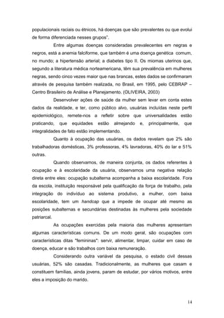 populacionais raciais ou étnicos, há doenças que são prevalentes ou que evolui 
de forma diferenciada nesses grupos”. 
Entre algumas doenças consideradas prevalecentes em negras e 
negros, está a anemia falciforme, que também é uma doença genética comum, 
no mundo; a hipertensão arterial; a diabetes tipo II. Os miomas uterinos que, 
segundo a literatura médica norteamericana, têm sua prevalência em mulheres 
negras, sendo cinco vezes maior que nas brancas, estes dados se confirmaram 
através de pesquisa também realizada, no Brasil, em 1995, pelo CEBRAP – 
Centro Brasileiro de Análise e Planejamento. (OLIVEIRA, 2003) 
Desenvolver ações de saúde da mulher sem levar em conta estes 
dados da realidade, e ter, como público alvo, usuárias incluídas neste perfil 
epidemiológico, remete-nos a refletir sobre que universalidades estão 
praticando, que equidades estão almejando e, principalmente, que 
integralidades de fato estão implementando. 
Quanto à ocupação das usuárias, os dados revelam que 2% são 
trabalhadoras domésticas, 3% professoras, 4% lavradoras, 40% do lar e 51% 
outras. 
Quando observamos, de maneira conjunta, os dados referentes à 
ocupação e à escolaridade da usuária, observamos uma negativa relação 
direta entre eles: ocupação subalterna acompanha a baixa escolaridade. Fora 
da escola, instituição responsável pela qualificação da força de trabalho, pela 
integração do indivíduo ao sistema produtivo, a mulher, com baixa 
escolaridade, tem um handcap que a impede de ocupar até mesmo as 
posições subalternas e secundárias destinadas às mulheres pela sociedade 
patriarcal. 
As ocupações exercidas pela maioria das mulheres apresentam 
algumas características comuns. De um modo geral, são ocupações com 
características ditas "femininas": servir, alimentar, limpar, cuidar em caso de 
doença, educar e são trabalhos com baixa remuneração. 
Considerando outra variável da pesquisa, o estado civil dessas 
usuárias, 52% são casadas. Tradicionalmente, as mulheres que casam e 
constituem famílias, ainda jovens, param de estudar, por vários motivos, entre 
eles a imposição do marido. 
14 
 