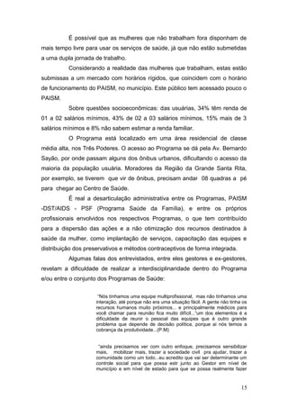 É possível que as mulheres que não trabalham fora disponham de 
mais tempo livre para usar os serviços de saúde, já que não estão submetidas 
a uma dupla jornada de trabalho. 
Considerando a realidade das mulheres que trabalham, estas estão 
submissas a um mercado com horários rígidos, que coincidem com o horário 
de funcionamento do PAISM, no município. Este público tem acessado pouco o 
PAISM. 
Sobre questões socioeconômicas: das usuárias, 34% têm renda de 
01 a 02 salários mínimos, 43% de 02 a 03 salários mínimos, 15% mais de 3 
salários mínimos e 8% não sabem estimar a renda familiar. 
O Programa está localizado em uma área residencial de classe 
média alta, nos Três Poderes. O acesso ao Programa se dá pela Av. Bernardo 
Sayão, por onde passam alguns dos ônibus urbanos, dificultando o acesso da 
maioria da população usuária. Moradores da Região da Grande Santa Rita, 
por exemplo, se tiverem que vir de ônibus, precisam andar 08 quadras a pé 
para chegar ao Centro de Saúde. 
É real a desarticulação administrativa entre os Programas, PAISM 
-DST/AIDS - PSF (Programa Saúde da Família), e entre os próprios 
profissionais envolvidos nos respectivos Programas, o que tem contribuído 
para a dispersão das ações e a não otimização dos recursos destinados à 
saúde da mulher, como implantação de serviços, capacitação das equipes e 
distribuição dos preservativos e métodos contraceptivos de forma integrada. 
Algumas falas dos entrevistados, entre eles gestores e ex-gestores, 
revelam a dificuldade de realizar a interdisciplinaridade dentro do Programa 
e/ou entre o conjunto dos Programas de Saúde: 
“Nós tínhamos uma equipe multiprofissional, mas não tínhamos uma 
interação, até porque não era uma situação fácil. A gente não tinha os 
recursos humanos muito próximos... e principalmente médicos para 
você chamar para reunião fica muito difícil...“um dos elementos é a 
dificuldade de reunir o pessoal das equipes que é outro grande 
problema que depende de decisão política, porque ai nós temos a 
cobrança da produtividade...(P.M) 
“ainda precisamos ver com outro enfoque, precisamos sensibilizar 
mais, mobilizar mais, trazer a sociedade civil pra ajudar, trazer a 
comunidade como um todo...eu acredito que vai ser determinante um 
controle social para que possa estr junto ao Gestor em nível de 
município e em nível de estado para que se possa realmente fazer 
15 
 