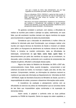 com que a equipe se reúna, faça planejamento, pra que haja 
sugestões da comunidade que estão na ponta...(Secretária)”. 
“Para os indicadores, PCCU, CISCOLO, a gente tem feito reunião. A 
gente se reúne para avaliar cumprimento de meta de indicadores que 
estão pactuados há mais tempo...há reuniões, sim, sobre os 
indicadores...(Secretária)”. 
“Nós temos uma equipe multidisciplinar, trabalhamos com atendimento 
das mulheres e, mensalmente, são avaliados os dados, quantas 
mulheres são atendidas, no que elas são atendidas, trabalhamos com o 
planejamento dessas atividades”. (Coordenadora) 
Os gestores constatam e pontuam, com clareza, a dificuldade de 
realizar as reuniões para avaliar e planejar as ações, reafirmando, em suas 
falas, que até acontecem reuniões mensais com alguns membros da equipe 
para levantamento e registros de dados de produtividade. 
Constata-se que a discussão do atendimento à mulher vítima de 
violência foi retomada pela atual Coordenação, que conseguiu realizar uma 
reunião com alguns técnicos da Secretaria de Saúde e iniciaram um debate 
para definir um fluxograma de atendimento às mulheres vítimas de violência. 
Porém, a iniciativa se mantém embrionária, dada as dificuldades de 
elaboração, compreensão do que fazer, como fazer, quem fazer. O 
desconhecimento por parte dos membros da equipe que se envolveram, na 
discussão, sobre a temática, juntamente com a ausência da compreensão das 
relações de gênero, dificultam a articulação dessas ações. 
Alguns dos dados do Relatório de Atividades de 2005 a 2007 são, 
comprovadamente, irreais. Estes, quando divulgados, comprometem a real 
cobertura da saúde da mulher, no município e região, pois eles, de fato, não 
existiram. Comprometem, também, as informações da cobertura nacional na 
medida em que estes são informados ao Departamento de Informática do SUS 
- DATASUS, órgão da Secretaria Executiva do Ministério da Saúde, que tem a 
responsabilidade de coletar, processar e disseminar informações sobre saúde. 
A inexistência da avaliação e planejamento culmina com as 
dificuldades do exercício da prática da interdisciplinar que se concretiza diante 
de tais fatos que impossibilitam ações combinadas e de superação de 
demandas diárias. 
Assim sendo, é palpável o confronto entre as duas políticas 
presentes no PAISM de Imperatriz. Dentro do espaço da ordem capitalista, a 
16 
 