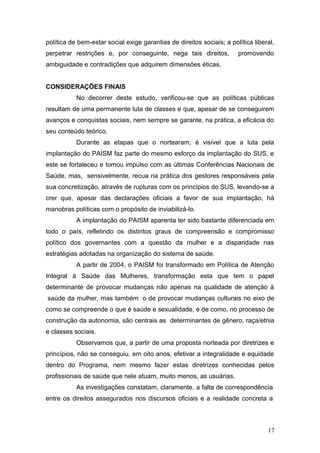 política de bem-estar social exige garantias de direitos sociais; a política liberal, 
perpetrar restrições e, por conseguinte, nega tais direitos, promovendo 
ambiguidade e contradições que adquirem dimensões éticas. 
CONSIDERAÇÕES FINAIS 
No decorrer deste estudo, verificou-se que as políticas públicas 
resultam de uma permanente luta de classes e que, apesar de se conseguirem 
avanços e conquistas sociais, nem sempre se garante, na prática, a eficácia do 
seu conteúdo teórico. 
Durante as etapas que o nortearam, é visível que a luta pela 
implantação do PAISM faz parte do mesmo esforço da implantação do SUS, e 
este se fortaleceu e tomou impulso com as últimas Conferências Nacionais de 
Saúde, mas, sensivelmente, recua na prática dos gestores responsáveis pela 
sua concretização, através de rupturas com os princípios do SUS, levando-se a 
crer que, apesar das declarações oficiais a favor de sua implantação, há 
manobras políticas com o propósito de inviabilizá-lo. 
A implantação do PAISM aparenta ter sido bastante diferenciada em 
todo o país, refletindo os distintos graus de compreensão e compromisso 
político dos governantes com a questão da mulher e a disparidade nas 
estratégias adotadas na organização do sistema de saúde. 
A partir de 2004, o PAISM foi transformado em Política de Atenção 
Integral à Saúde das Mulheres, transformação esta que tem o papel 
determinante de provocar mudanças não apenas na qualidade de atenção à 
saúde da mulher, mas também o de provocar mudanças culturais no eixo de 
como se compreende o que é saúde e sexualidade, e de como, no processo de 
construção da autonomia, são centrais as determinantes de gênero, raça/etnia 
e classes sociais. 
Observamos que, a partir de uma proposta norteada por diretrizes e 
princípios, não se conseguiu, em oito anos, efetivar a integralidade e equidade 
dentro do Programa, nem mesmo fazer estas diretrizes conhecidas pelos 
profissionais de saúde que nele atuam, muito menos, as usuárias. 
As investigações constatam, claramente, a falta de correspondência 
entre os direitos assegurados nos discursos oficiais e a realidade concreta a 
17 
 