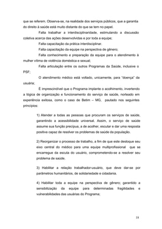 que se referem. Observa-se, na realidade dos serviços públicos, que a garantia 
do direito à saúde está muito distante do que se tem no papel. 
Falta trabalhar a interdisciplinaridade, estimulando a discussão 
coletiva acerca das ações desenvolvidas e por toda a equipe; 
Falta capacitação da prática interdisciplinar. 
Falta capacitação da equipe na perspectiva de gênero; 
Falta conhecimento e preparação da equipe para o atendimento à 
mulher vítima de violência doméstica e sexual; 
Falta articulação entre os outros Programas da Saúde, inclusive o 
PSF; 
O atendimento médico está voltado, unicamente, para “doença” da 
usuária; 
É imprescindível que o Programa implante o acolhimento, invertendo 
a lógica de organização e funcionamento do serviço de saúde, norteado em 
experiência exitosa, como o caso de Betim – MG, pautado nos seguintes 
princípios: 
1) Atender a todas as pessoas que procuram os serviços de saúde, 
garantindo a acessibilidade universal. Assim, o serviço de saúde 
assume sua função precípua, a de acolher, escutar e dar uma resposta 
positiva capaz de resolver os problemas de saúde da população. 
2) Reorganizar o processo de trabalho, a fim de que este desloque seu 
eixo central do médico para uma equipe multiprofissional que se 
encarregue da escuta do usuário, comprometendo-se a resolver seu 
problema de saúde. 
3) Habilitar a relação trabalhador-usuário, que deve dar-se por 
parâmetros humanitários, de solidariedade e cidadania. 
4) Habilitar toda a equipe na perspectiva de gênero; garantido a 
sensibilização da equipe para determinadas fragilidades e 
vulnerabilidades das usuárias do Programa; 
18 
 