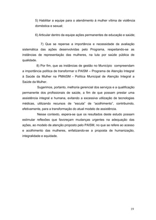5) Habilitar a equipe para o atendimento à mulher vítima de violência 
doméstica e sexual; 
6) Articular dentro da equipe ações permanentes de educação e saúde; 
7) Que se repense a importância e necessidade da avaliação 
sistemática das ações desenvolvidas pelo Programa, respeitando-se as 
instâncias de representação das mulheres, na luta por saúde pública de 
qualidade. 
8) Por fim, que as instâncias de gestão no Município compreendam 
a importância política de transformar o PAISM – Programa de Atenção Integral 
à Saúde da Mulher na PMAISM - Política Municipal de Atenção Integral a 
Saúde da Mulher. 
Sugerimos, portanto, melhoria gerencial dos serviços e a qualificação 
permanente dos profissionais de saúde, a fim de que possam prestar uma 
assistência integral e humana, evitando a excessiva utilização de tecnologias 
médicas, utilizando recursos de “escuta” de “acolhimento”, contribuindo, 
efetivamente, para a transformação do atual modelo de assistência. 
Nesse contexto, espera-se que os resultados deste estudo possam 
estimular reflexões que favoreçam mudanças urgentes na adequação das 
ações, ao modelo de atenção proposto pelo PAISM, no que se refere ao acesso 
e acolhimento das mulheres, enfatizando-se a proposta de humanização, 
integralidade e equidade. 
19 
 