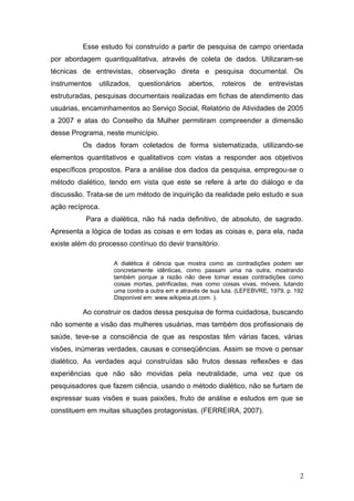 Esse estudo foi construído a partir de pesquisa de campo orientada 
por abordagem quantiqualitativa, através de coleta de dados. Utilizaram-se 
técnicas de entrevistas, observação direta e pesquisa documental. Os 
instrumentos utilizados, questionários abertos, roteiros de entrevistas 
estruturadas, pesquisas documentais realizadas em fichas de atendimento das 
usuárias, encaminhamentos ao Serviço Social, Relatório de Atividades de 2005 
a 2007 e atas do Conselho da Mulher permitiram compreender a dimensão 
desse Programa, neste município. 
Os dados foram coletados de forma sistematizada, utilizando-se 
elementos quantitativos e qualitativos com vistas a responder aos objetivos 
específicos propostos. Para a análise dos dados da pesquisa, empregou-se o 
método dialético, tendo em vista que este se refere à arte do diálogo e da 
discussão. Trata-se de um método de inquirição da realidade pelo estudo e sua 
ação recíproca. 
Para a dialética, não há nada definitivo, de absoluto, de sagrado. 
Apresenta a lógica de todas as coisas e em todas as coisas e, para ela, nada 
existe além do processo contínuo do devir transitório. 
A dialética é ciência que mostra como as contradições podem ser 
concretamente idênticas, como passam uma na outra, mostrando 
também porque a razão não deve tomar essas contradições como 
coisas mortas, petrificadas, mas como coisas vivas, móveis, lutando 
uma contra a outra em e através de sua luta. (LEFEBVRE, 1979, p. 192 
Disponível em: www.wikipeia.pt.com. ). 
Ao construir os dados dessa pesquisa de forma cuidadosa, buscando 
não somente a visão das mulheres usuárias, mas também dos profissionais de 
saúde, teve-se a consciência de que as respostas têm várias faces, várias 
visões, inúmeras verdades, causas e conseqüências. Assim se move o pensar 
dialético. As verdades aqui construídas são frutos dessas reflexões e das 
experiências que não são movidas pela neutralidade, uma vez que os 
pesquisadores que fazem ciência, usando o método dialético, não se furtam de 
expressar suas visões e suas paixões, fruto de análise e estudos em que se 
constituem em muitas situações protagonistas. (FERREIRA, 2007). 
2 
 