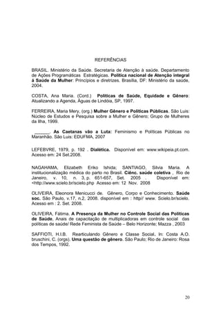 REFERÊNCIAS 
BRASIL. Ministério da Saúde. Secretaria de Atenção à saúde. Departamento 
de Ações Programáticas Estratégicas. Política nacional de Atenção integral 
á Saúde da Mulher: Princípios e diretrizes. Brasília, DF: Ministério da saúde, 
2004. 
COSTA, Ana Maria. (Cord.) Políticas de Saúde, Equidade e Gênero: 
Atualizando a Agenda, Águas de Lindóia, SP, 1997. 
FERREIRA, Maria Mery, (org.) Mulher Gênero e Políticas Públicas. São Luis: 
Núcleo de Estudos e Pesquisa sobre a Mulher e Gênero; Grupo de Mulheres 
da Ilha, 1999. 
______. As Caetanas vão a Luta: Feminismo e Políticas Públicas no 
Maranhão. São Luis: EDUFMA, 2007 
LEFEBVRE, 1979, p. 192 . Dialética. Disponível em: www.wikipeia.pt.com. 
Acesso em: 24 Set.2008. 
NAGAHAMA, Elizabeth Eriko Ishida; SANTIAGO, Silvia Maria. A 
institucionalização médica do parto no Brasil. Ciênc. saúde coletiva , Rio de 
Janeiro, v. 10, n. 3, p. 651-657, Set. 2005 . Disponível em: 
<http://www.scielo.br/scielo.php Acesso em: 12 Nov. 2008 
OLIVEIRA, Eleonora Menicucci de. Gênero, Corpo e Conhecimento. Saúde 
soc. São Paulo, v.17, n.2, 2008. disponível em : http// www. Scielo.br/scielo. 
Acesso em : 2. Set. 2008. 
OLIVEIRA, Fátima. A Presença da Mulher no Controle Social das Políticas 
de Saúde, Anais de capacitação de multiplicadoras em controle social das 
políticas de saúde/ Rede Feminista de Saúde – Belo Horizonte; Mazza , 2003 
SAFFIOTI, H.I.B. Rearticulando Gênero e Classe Social. In: Costa A.O. 
bruschini, C. (orgs). Uma questão de gênero. São Paulo; Rio de Janeiro: Rosa 
dos Tempos, 1992. 
20 
