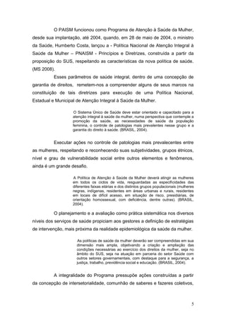 O PAISM funcionou como Programa de Atenção à Saúde da Mulher, 
desde sua implantação, até 2004, quando, em 28 de maio de 2004, o ministro 
da Saúde, Humberto Costa, lançou a - Política Nacional de Atenção Integral à 
Saúde da Mulher – PNAISM - Princípios e Diretrizes, construída a partir da 
proposição do SUS, respeitando as características da nova política de saúde. 
(MS 2008). 
Esses parâmetros de saúde integral, dentro de uma concepção de 
garantia de direitos, remetem-nos a compreender alguns de seus marcos na 
constituição de tais diretrizes para execução de uma Política Nacional, 
Estadual e Municipal de Atenção Integral à Saúde da Mulher. 
O Sistema Único de Saúde deve estar orientado e capacitado para a 
atenção integral à saúde da mulher, numa perspectiva que contemple a 
promoção da saúde, as necessidades de saúde da população 
feminina, o controle de patologias mais prevalentes nesse grupo e a 
garantia do direito à saúde. (BRASIL, 2004). 
Executar ações no controle de patologias mais prevalecentes entre 
as mulheres, respeitando e reconhecendo suas subjetividades, grupos étnicos, 
nível e grau de vulnerabilidade social entre outros elementos e fenômenos, 
ainda é um grande desafio. 
A Política de Atenção à Saúde da Mulher deverá atingir as mulheres 
em todos os ciclos de vida, resguardadas as especificidades das 
diferentes faixas etárias e dos distintos grupos populacionais (mulheres 
negras, indígenas, residentes em áreas urbanas e rurais, residentes 
em locais de difícil acesso, em situação de risco, presidiárias, de 
orientação homossexual, com deficiência, dentre outras). (BRASIL, 
2004). 
O planejamento e a avaliação como prática sistemática nos diversos 
níveis dos serviços de saúde propiciam aos gestores a definição de estratégias 
de intervenção, mais próxima da realidade epidemiológica da saúde da mulher. 
As políticas de saúde da mulher deverão ser compreendidas em sua 
dimensão mais ampla, objetivando a criação e ampliação das 
condições necessárias ao exercício dos direitos da mulher, seja no 
âmbito do SUS, seja na atuação em parceria do setor Saúde com 
outros setores governamentais, com destaque para a segurança, a 
justiça, trabalho, previdência social e educação. (BRASIL, 2004). 
A integralidade do Programa pressupõe ações construídas a partir 
da concepção de intersetorialidade, comunhão de saberes e fazeres coletivos, 
5 
 