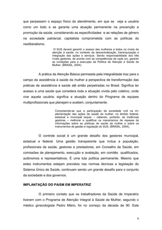 que perpassem o espaço físico do atendimento, em que se veja a usuária 
como um todo e se garanta uma atuação permanente na prevenção e 
promoção da saúde, considerando as especificidades e as relações de gênero 
na sociedade patriarcal, capitalista comprometida com as políticas do 
neoliberalismo. 
O SUS deverá garantir o acesso das mulheres a todos os níveis de 
atenção à saúde, no contexto da descentralização, hierarquização e 
integração das ações e serviços. Sendo responsabilidade dos três 
níveis gestores, de acordo com as competências de cada um, garantir 
as condições para a execução da Política de Atenção à Saúde da 
Mulher. (BRASIL, 2004). 
A prática da Atenção Básica permeada pela integralidade traz para o 
campo da assistência à saúde da mulher a perspectiva de transformação das 
práticas de assistência à saúde até então perpetradas no Brasil. Significa ter 
acesso a uma saúde que considera toda a situação vivida pelo coletivo, onde 
vive aquela usuária; significa a atuação dentro do Programa de equipes 
multiprofissionais que planejam e avaliam, conjuntamente. 
Compreende-se que a participação da sociedade civil na im-plementação 
das ações de saúde da mulher, no âmbito federal, 
estadual e municipal requer – cabendo, portanto, às instâncias 
gestoras – melhorar e qualificar os mecanismos de repasse de 
informações sobre as políticas de saúde da mulher e sobre os 
instrumentos de gestão e regulação do SUS. (BRASIL, 2004). 
O controle social é um grande desafio dos gestores municipal, 
estadual e federal. Uma gestão transparente que inclua a população, 
profissionais da saúde, gestores e prestadores, em Conselho de Saúde, em 
comissões de planejamento, execução e avaliação, em comitês qualificados, 
autônomos e representativos. É uma luta política permanente. Mesmo que 
estes instrumentos estejam previstos nas normas técnicas e legislação do 
Sistema Único de Saúde, continuam sendo um grande desafio para o conjunto 
da sociedade e dos governos. 
IMPLANTAÇÃO DO PAISM EM IMPERATRIZ 
O primeiro contato que os trabalhadores da Saúde de Imperatriz 
tiveram com o Programa de Atenção Integral à Saúde da Mulher, segundo o 
médico ginecologista Pedro Mário, foi no começo da década de 90. Este 
6 
 