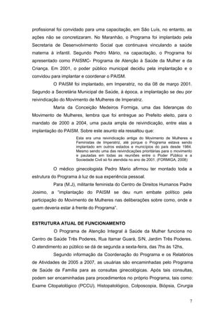 profissional foi convidado para uma capacitação, em São Luís, no entanto, as 
ações não se concretizaram. No Maranhão, o Programa foi implantado pela 
Secretaria de Desenvolvimento Social que continuava vinculando a saúde 
materna à infantil. Segundo Pedro Mário, na capacitação, o Programa foi 
apresentado como PAISMC- Programa de Atenção à Saúde da Mulher e da 
Criança. Em 2001, o poder público municipal decidiu pela implantação e o 
convidou para implantar e coordenar o PAISM. 
O PAISM foi implantado, em Imperatriz, no dia 08 de março 2001. 
Segundo a Secretária Municipal de Saúde, à época, a implantação se deu por 
reivindicação do Movimento de Mulheres de Imperatriz. 
Maria da Conceição Medeiros Formiga, uma das lideranças do 
Movimento de Mulheres, lembra que foi entregue ao Prefeito eleito, para o 
mandato de 2000 a 2004, uma pauta ampla de reivindicação, entre elas a 
implantação do PAISM. Sobre este asunto ela ressaltou que: 
Esta era uma reivindicação antiga do Movimento de Mulheres e 
Feministas de Imperatriz, até porque o Programa estava sendo 
implantado em outros estados e municípios do país desde 1984. 
Mesmo sendo uma das reivindicações prioritárias para o movimento 
e pautadas em todas as reuniões entre o Poder Público e a 
Sociedade Civil só foi atendida no ano de 2001. (FORMIGA, 2008) 
O médico ginecologista Pedro Mario afirmou ter montado toda a 
estrutura do Programa à luz de sua experiência pessoal. 
Para (M.J), militante feminista do Centro de Direitos Humanos Padre 
Josimo, a “implantação do PAISM se deu num embate político pela 
participação do Movimento de Mulheres nas deliberações sobre como, onde e 
quem deveria estar à frente do Programa”. 
ESTRUTURA ATUAL DE FUNCIONAMENTO 
O Programa de Atenção Integral à Saúde da Mulher funciona no 
Centro de Saúde Três Poderes, Rua Itamar Guará, S/N, Jardim Três Poderes. 
O atendimento ao público se dá de segunda a sexta-feira, das 7hs às 12hs, 
Segundo informação da Coordenação do Programa e os Relatórios 
de Atividades de 2005 a 2007, as usuárias são encaminhadas pelo Programa 
de Saúde da Família para as consultas ginecológicas. Após tais consultas, 
podem ser encaminhadas para procedimentos no próprio Programa, tais como: 
Exame Citopatológico (PCCU), Histopatológico, Colposcopia, Biópsia, Cirurgia 
7 
 