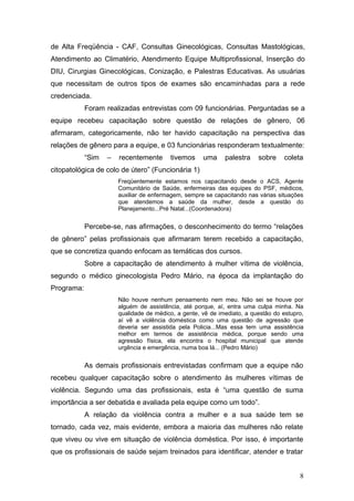 de Alta Freqüência - CAF, Consultas Ginecológicas, Consultas Mastológicas, 
Atendimento ao Climatério, Atendimento Equipe Multiprofissional, Inserção do 
DIU, Cirurgias Ginecológicas, Conização, e Palestras Educativas. As usuárias 
que necessitam de outros tipos de exames são encaminhadas para a rede 
credenciada. 
Foram realizadas entrevistas com 09 funcionárias. Perguntadas se a 
equipe recebeu capacitação sobre questão de relações de gênero, 06 
afirmaram, categoricamente, não ter havido capacitação na perspectiva das 
relações de gênero para a equipe, e 03 funcionárias responderam textualmente: 
“Sim – recentemente tivemos uma palestra sobre coleta 
citopatológica de colo de útero” (Funcionária 1) 
Freqüentemente estamos nos capacitando desde o ACS, Agente 
Comunitário de Saúde, enfermeiras das equipes do PSF, médicos, 
auxiliar de enfermagem, sempre se capacitando nas várias situações 
que atendemos a saúde da mulher, desde a questão do 
Planejamento...Pré Natal...(Coordenadora) 
Percebe-se, nas afirmações, o desconhecimento do termo “relações 
de gênero” pelas profissionais que afirmaram terem recebido a capacitação, 
que se concretiza quando enfocam as temáticas dos cursos. 
Sobre a capacitação de atendimento à mulher vítima de violência, 
segundo o médico ginecologista Pedro Mário, na época da implantação do 
Programa: 
Não houve nenhum pensamento nem meu. Não sei se houve por 
alguém de assistência, até porque, aí, entra uma culpa minha. Na 
qualidade de médico, a gente, vê de imediato, a questão do estupro, 
aí vê a violência doméstica como uma questão de agressão que 
deveria ser assistida pela Policia...Mas essa tem uma assistência 
melhor em termos de assistência médica, porque sendo uma 
agressão física, ela encontra o hospital municipal que atende 
urgência e emergência, numa boa lá... (Pedro Mário) 
As demais profissionais entrevistadas confirmam que a equipe não 
recebeu qualquer capacitação sobre o atendimento às mulheres vítimas de 
violência. Segundo uma das profissionais, esta é “uma questão de suma 
importância a ser debatida e avaliada pela equipe como um todo”. 
A relação da violência contra a mulher e a sua saúde tem se 
tornado, cada vez, mais evidente, embora a maioria das mulheres não relate 
que viveu ou vive em situação de violência doméstica. Por isso, é importante 
que os profissionais de saúde sejam treinados para identificar, atender e tratar 
8 
 