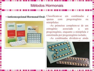 Métodos Hormonais
• Anticoncepcional Hormonal Oral: Classificam-se em combinadas e
apenas com progestogênio ou
minipílulas:
-As primeiras compõem-se de um
estrogênio associado a um
progestogênio, enquanto a minípílula é
constituída por progestogênio isolado;
-As combinadas dividem-se ainda
em monofásicas, bifásicas e trifásicas.
 