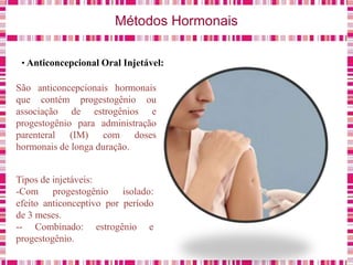Métodos Hormonais
• Anticoncepcional Oral Injetável:
São anticoncepcionais hormonais
que contém progestogênio ou
associação de estrogênios e
progestogênio para administração
parenteral (IM) com doses
hormonais de longa duração.
Tipos de injetáveis:
-Com progestogênio isolado:
efeito anticonceptivo por período
de 3 meses.
-- Combinado: estrogênio e
progestogênio.
 