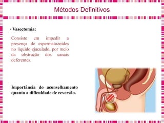 Métodos Definitivos
• Vasectomia:
Consiste em impedir a
presença de espermatozoides
no líquido ejaculado, por meio
da obstrução dos canais
deferentes.
Importância do aconselhamento
quanto a dificuldade de reversão.
 