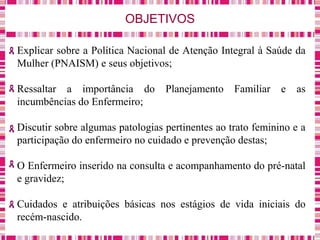 OBJETIVOS
Explicar sobre a Política Nacional de Atenção Integral à Saúde da
Mulher (PNAISM) e seus objetivos;
Ressaltar a importância do Planejamento Familiar e as
incumbências do Enfermeiro;
Discutir sobre algumas patologias pertinentes ao trato feminino e a
participação do enfermeiro no cuidado e prevenção destas;
O Enfermeiro inserido na consulta e acompanhamento do pré-natal
e gravidez;
Cuidados e atribuições básicas nos estágios de vida iniciais do
recém-nascido.
 