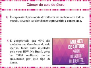 Câncer de colo de útero
É responsável pela morte de milhares de mulheres em todo o
mundo, devendo ser devidamente prevenido e controlado.
É comprovado que 99% das
mulheres que têm câncer do colo
uterino, foram antes infectadas
pelo vírus HPV. No Brasil, cerca
de 7.000 mulheres morrem
anualmente por esse tipo de
tumor.
 