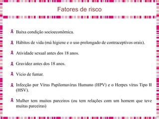 Fatores de risco
Baixa condição socioeconômica.
Hábitos de vida (má higiene e o uso prolongado de contraceptivos orais).
Atividade sexual antes dos 18 anos.
Gravidez antes dos 18 anos.
Vício de fumar.
Infecção por Vírus Papilomavírus Humano (HPV) e o Herpes vírus Tipo II
(HSV).
Mulher tem muitos parceiros (ou tem relações com um homem que teve
muitas parceiras)
 