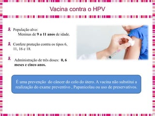 Vacina contra o HPV
População alvo:
Meninas de 9 a 11 anos de idade.
Confere proteção contra os tipos 6,
11, 16 e 18.
Administração de três doses: 0, 6
meses e cinco anos.
É uma prevenção do câncer do colo do útero. A vacina não substitui a
realização do exame preventivo , Papanicolau ou uso de preservativos.
 