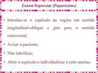 Exame Especular (Papanicolau)
• Introduz-se o espéculo na vagina em sentido
longitudinal-oblíquo e gira para o sentido
transversal;
• Avisar a paciente;
• Não lubrificar;
• Abrir o espéculo e individualizar o colo uterino.
 