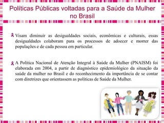 Políticas Públicas voltadas para a Saúde da Mulher
no Brasil
Visam diminuir as desigualdades sociais, econômicas e culturais, essas
desigualdades colaboram para os processos de adoecer e morrer das
populações e de cada pessoa em particular.
A Política Nacional de Atenção Integral à Saúde da Mulher (PNAISM) foi
elaborada em 2004, a partir de diagnóstico epidemiológico da situação da
saúde da mulher no Brasil e do reconhecimento da importância de se contar
com diretrizes que orientassem as políticas de Saúde da Mulher.
 