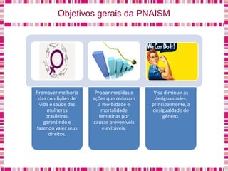 Objetivos gerais da PNAISM
Promover melhoria
das condições de
vida e saúde das
mulheres
brasileiras,
garantindo e
fazendo valer seus
direitos.
Propor medidas e
ações que reduzam
a morbidade e
mortalidade
femininas por
causas preveníveis
e evitáveis.
Visa diminuir as
desigualdades,
principalmente, a
desigualdade de
gênero.
 