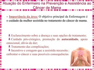 Atuação do Enfermeiro na Prevenção e Assistência ao
Câncer de Mama
• Importância da área: O objetivo principal da Enfermagem é
o cuidado da mulher assistida no tratamento do câncer de mama.
Esclarecimento sobre a doença e suas opções de tratamento;
Cuidado pós-cirúrgico, promoção do autocuidado, apoio
emocional, alívio da dor;
Tratamento das complicações;
Incentivo e coragem que a assistida necessita para
enfrentar o câncer e suas possíveis consequências.
 