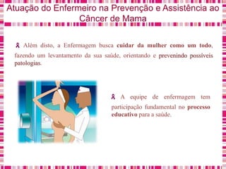 Atuação do Enfermeiro na Prevenção e Assistência ao
Câncer de Mama
Além disto, a Enfermagem busca cuidar da mulher como um todo,
fazendo um levantamento da sua saúde, orientando e prevenindo possíveis
patologias.
A equipe de enfermagem tem
participação fundamental no processo
educativo para a saúde.
 