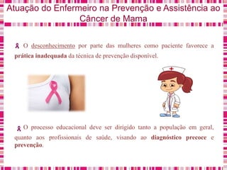 Atuação do Enfermeiro na Prevenção e Assistência ao
Câncer de Mama
O desconhecimento por parte das mulheres como paciente favorece a
prática inadequada da técnica de prevenção disponível.
O processo educacional deve ser dirigido tanto a população em geral,
quanto aos profissionais de saúde, visando ao diagnóstico precoce e
prevenção.
 
