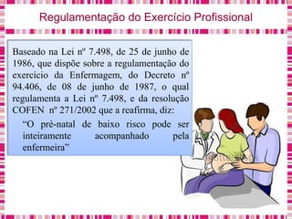 Regulamentação do Exercício Profissional
Baseado na Lei nº 7.498, de 25 de junho de
1986, que dispõe sobre a regulamentação do
exercício da Enfermagem, do Decreto nº
94.406, de 08 de junho de 1987, o qual
regulamenta a Lei nº 7.498, e da resolução
COFEN nº 271/2002 que a reafirma, diz:
“O pré-natal de baixo risco pode ser
inteiramente acompanhado pela
enfermeira”
 