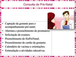 Consulta de Pré-Natal
• Captação da gestante para o
acompanhamento pré-natal;
• Abertura e preenchimento do prontuário;
• Solicitação de exames;
• Preenchimento do SisPreNatal;
• Preenchimento do cartão da gestante;
• Calendário de vacinas e orientações;
• Estimulação a atividades educativas.
 