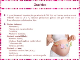 Gravidez
A gestação normal tem duração aproximada de 280 dias ou 9 meses ou 40 semanas,
podendo variar de 38 a 42 semanas gestacionais, período em que ocorre todo o
desenvolvimento embrionário e fetal.
Sinais e sintomas:
Amenorreia;
Náuseas com ou sem vômitos;
Polaciúria;
Alterações mamárias.
Sinais de probabilidade:
Aumento uterino;
Mudança da coloração da região vulvar;
Colo amolecido;
Testes de gravidez.
Sinais de certeza:
Batimento cardíaco fetal (BCF);
Contornos;
Visualização do embrião pela ultrassonografia.
 