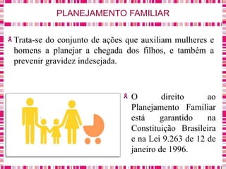 PLANEJAMENTO FAMILIAR
Trata-se do conjunto de ações que auxiliam mulheres e
homens a planejar a chegada dos filhos, e também a
prevenir gravidez indesejada.
O direito ao
Planejamento Familiar
está garantido na
Constituição Brasileira
e na Lei 9.263 de 12 de
janeiro de 1996.
 