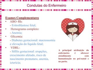 Condutas do Enfermeiro
Exames Complementares
• ABO–Rh:
- Eritroblastose fetal;
• Hemograma completo:
- Anemia;
• Glicemia:
- Diabetes gestacional: macrossomia
e elevação do líquido fetal;
• VDRL:
- Sífilis gestacional: erupções,
crescimento afetado, risco de
nascimento prematuro, anemia,
icterícia;
A principal atribuição do
enfermeiro é oferecer
atendimento com
humanização no pré-natal e
no parto.
 